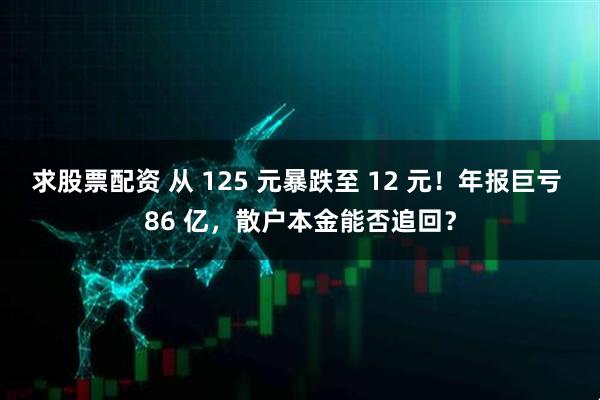 求股票配资 从 125 元暴跌至 12 元！年报巨亏 86 亿，散户本金能否追回？