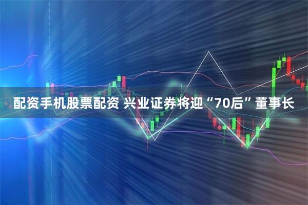 配资手机股票配资 兴业证券将迎“70后”董事长