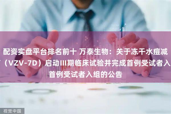 配资实盘平台排名前十 万泰生物：关于冻干水痘减毒活疫苗（VZV-7D）启动Ⅲ期临床试验并完成首例受试者入组的公告