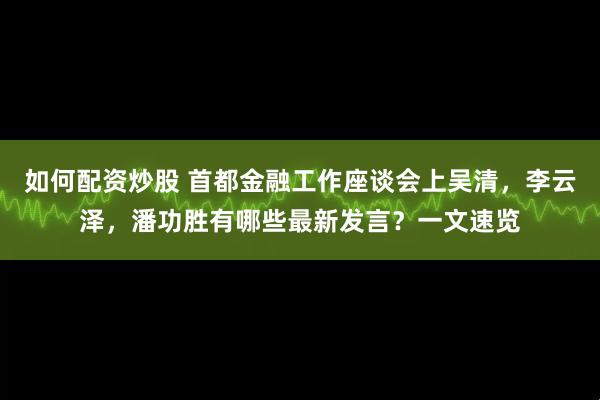 如何配资炒股 首都金融工作座谈会上吴清，李云泽，潘功胜有哪些最新发言？一文速览