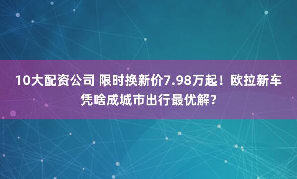 10大配资公司 限时换新价7.98万起！欧拉新车凭啥成城市出行最优解？