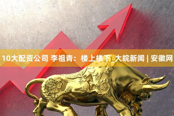 10大配资公司 李祖青：楼上楼下_大皖新闻 | 安徽网