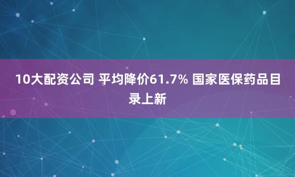 10大配资公司 平均降价61.7% 国家医保药品目录上新
