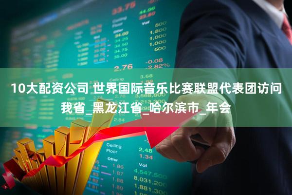 10大配资公司 世界国际音乐比赛联盟代表团访问我省_黑龙江省_哈尔滨市_年会