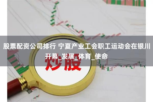 股票配资公司排行 宁夏产业工会职工运动会在银川开幕_发展_体育_使命