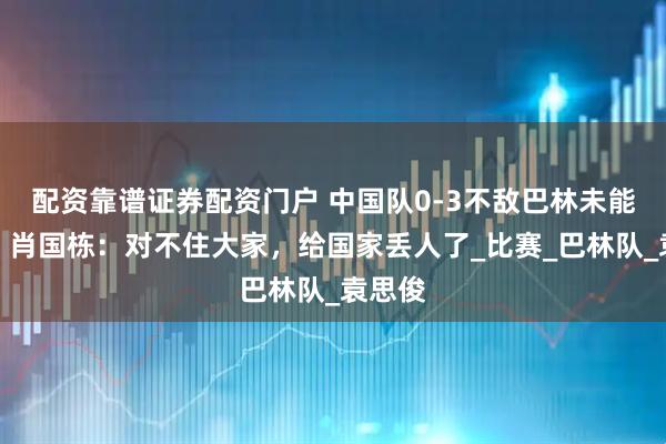 配资靠谱证券配资门户 中国队0-3不敌巴林未能出线，肖国栋：对不住大家，给国家丢人了_比赛_巴林队_袁思俊