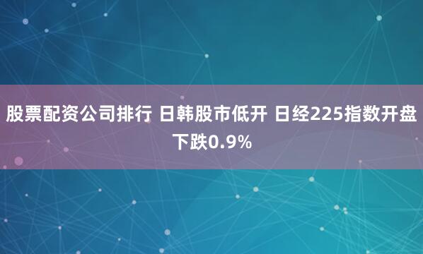 股票配资公司排行 日韩股市低开 日经225指数开盘下跌0.9%