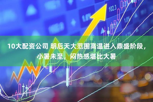10大配资公司 明后天大范围高温进入鼎盛阶段，小暑未至，闷热感堪比大暑
