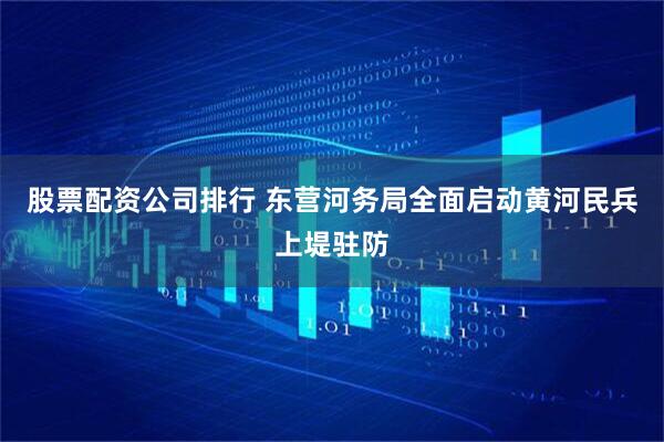 股票配资公司排行 东营河务局全面启动黄河民兵上堤驻防