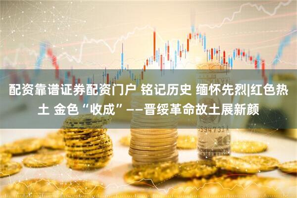 配资靠谱证券配资门户 铭记历史 缅怀先烈|红色热土 金色“收成”——晋绥革命故土展新颜