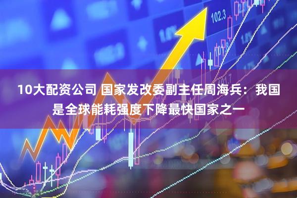 10大配资公司 国家发改委副主任周海兵：我国是全球能耗强度下降最快国家之一