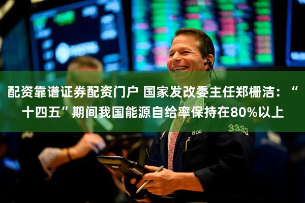 配资靠谱证券配资门户 国家发改委主任郑栅洁：“十四五”期间我国能源自给率保持在80%以上