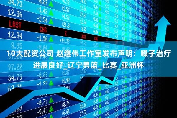 10大配资公司 赵继伟工作室发布声明：嗓子治疗进展良好_辽宁男篮_比赛_亚洲杯