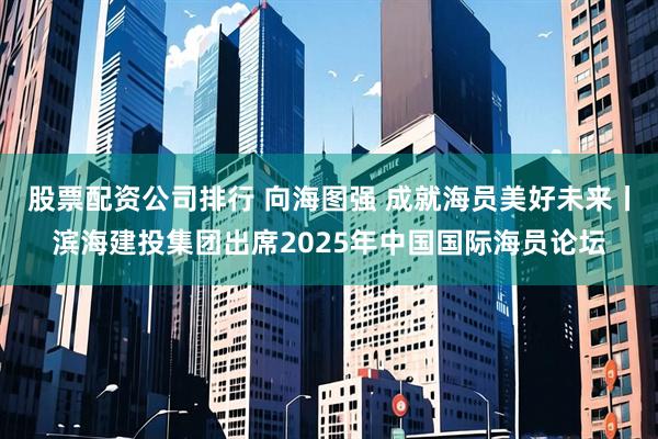 股票配资公司排行 向海图强 成就海员美好未来丨滨海建投集团出席2025年中国国际海员论坛