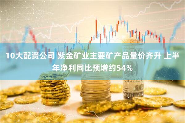 10大配资公司 紫金矿业主要矿产品量价齐升 上半年净利同比预增约54%