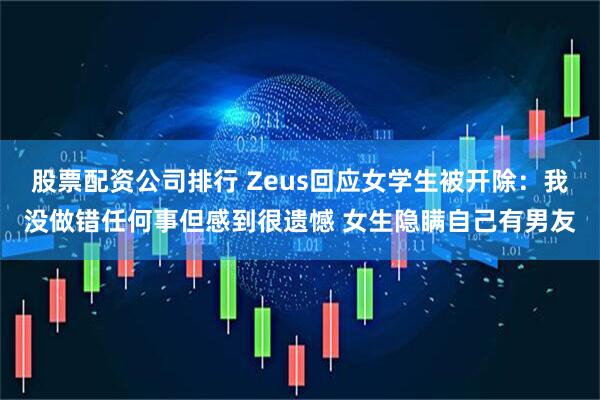 股票配资公司排行 Zeus回应女学生被开除：我没做错任何事但感到很遗憾 女生隐瞒自己有男友