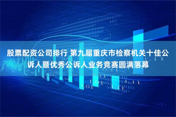 股票配资公司排行 第九届重庆市检察机关十佳公诉人暨优秀公诉人业务竞赛圆满落幕