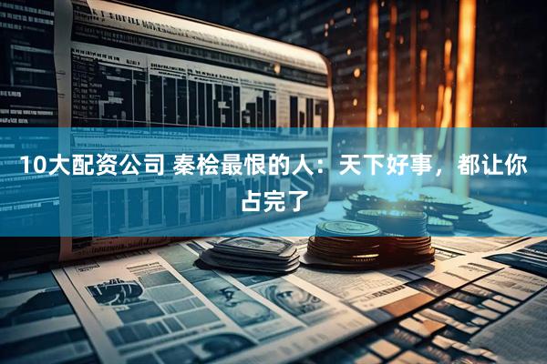 10大配资公司 秦桧最恨的人：天下好事，都让你占完了