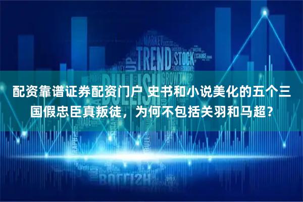配资靠谱证券配资门户 史书和小说美化的五个三国假忠臣真叛徒，为何不包括关羽和马超？
