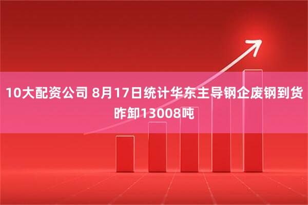10大配资公司 8月17日统计华东主导钢企废钢到货昨卸13008吨