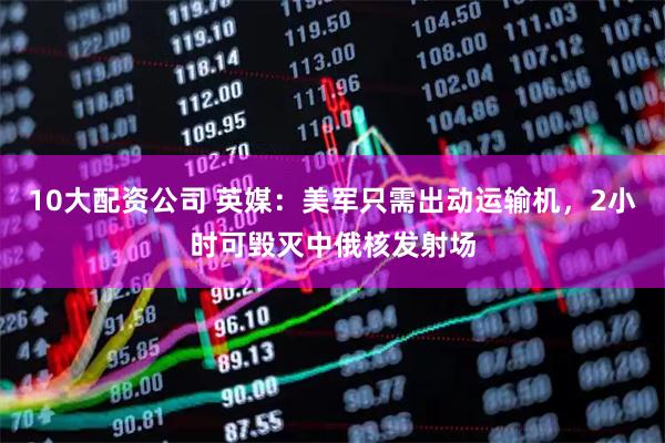 10大配资公司 英媒：美军只需出动运输机，2小时可毁灭中俄核发射场