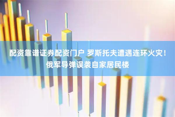 配资靠谱证券配资门户 罗斯托夫遭遇连环火灾！俄军导弹误袭自家居民楼