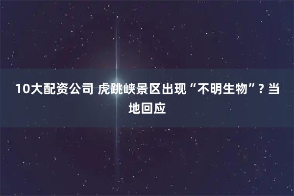 10大配资公司 虎跳峡景区出现“不明生物”? 当地回应