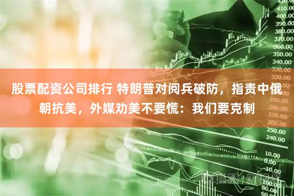 股票配资公司排行 特朗普对阅兵破防，指责中俄朝抗美，外媒劝美不要慌：我们要克制