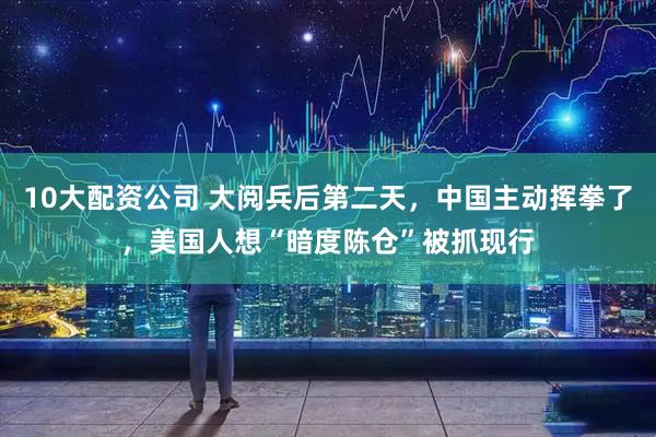 10大配资公司 大阅兵后第二天，中国主动挥拳了，美国人想“暗度陈仓”被抓现行
