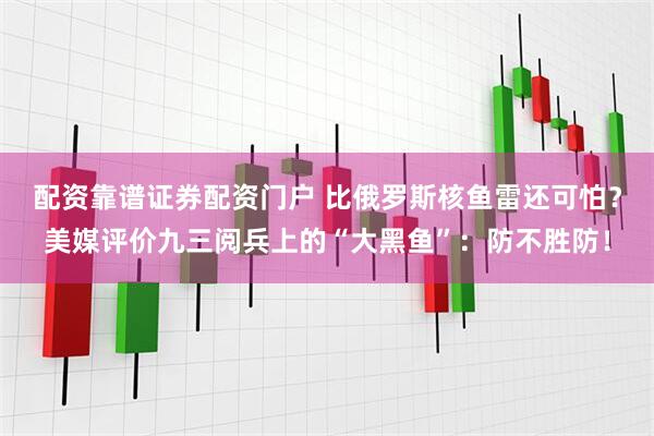 配资靠谱证券配资门户 比俄罗斯核鱼雷还可怕？美媒评价九三阅兵上的“大黑鱼”：防不胜防！