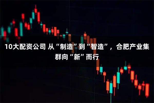 10大配资公司 从“制造”到“智造”，合肥产业集群向“新”而行