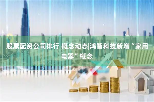 股票配资公司排行 概念动态|鸿智科技新增“家用电器”概念