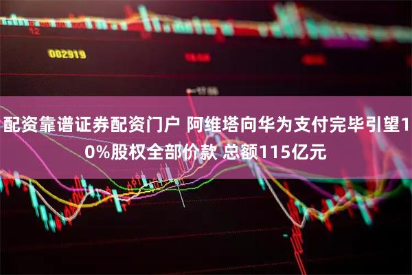配资靠谱证券配资门户 阿维塔向华为支付完毕引望10%股权全部价款 总额115亿元