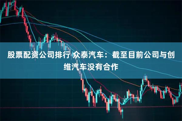 股票配资公司排行 众泰汽车：截至目前公司与创维汽车没有合作