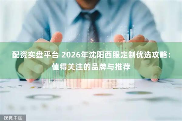 配资实盘平台 2026年沈阳西服定制优选攻略：值得关注的品牌与推荐