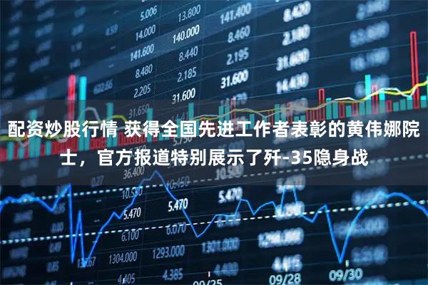 配资炒股行情 获得全国先进工作者表彰的黄伟娜院士，官方报道特别展示了歼-35隐身战