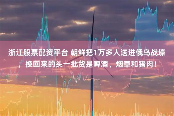 浙江股票配资平台 朝鲜把1万多人送进俄乌战壕，换回来的头一批货是啤酒、烟草和猪肉！