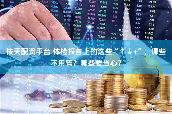 按天配资平台 体检报告上的这些“↑↓+”，哪些不用管？哪些要当心？