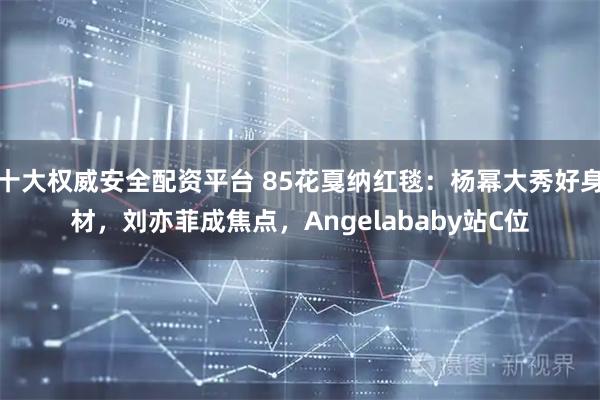 十大权威安全配资平台 85花戛纳红毯：杨幂大秀好身材，刘亦菲成焦点，Angelababy站C位