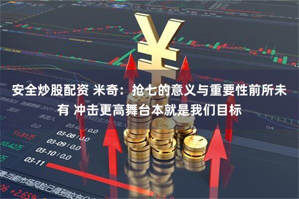 安全炒股配资 米奇：抢七的意义与重要性前所未有 冲击更高舞台本就是我们目标